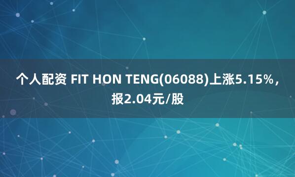 个人配资 FIT HON TENG(06088)上涨5.15%，报2.04元/股