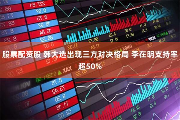 股票配资股 韩大选出现三方对决格局 李在明支持率超50%