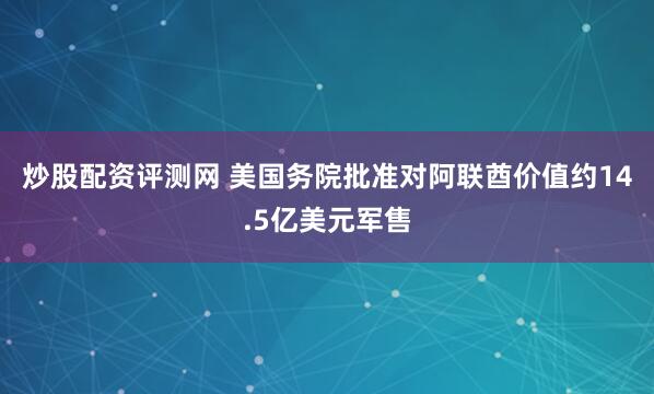 炒股配资评测网 美国务院批准对阿联酋价值约14.5亿美元军售