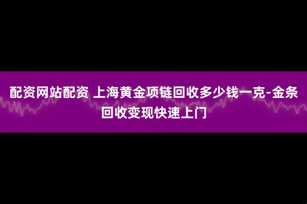 配资网站配资 上海黄金项链回收多少钱一克-金条回收变现快速上门