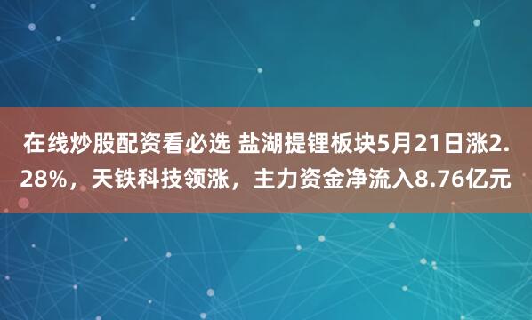 在线炒股配资看必选 盐湖提锂板块5月21日涨2.28%，天铁科技领涨，主力资金净流入8.76亿元