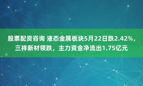 股票配资咨询 液态金属板块5月22日跌2.42%，三祥新材领跌，主力资金净流出1.75亿元