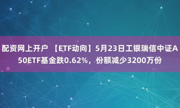 配资网上开户 【ETF动向】5月23日工银瑞信中证A50ETF基金跌0.62%，份额减少3200万份
