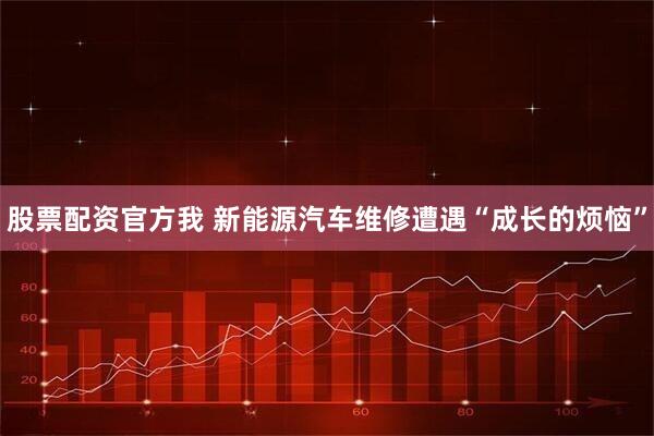 股票配资官方我 新能源汽车维修遭遇“成长的烦恼”