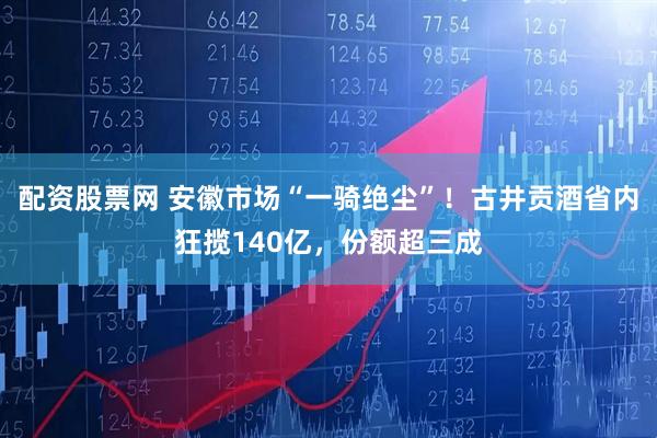 配资股票网 安徽市场“一骑绝尘”！古井贡酒省内狂揽140亿，份额超三成