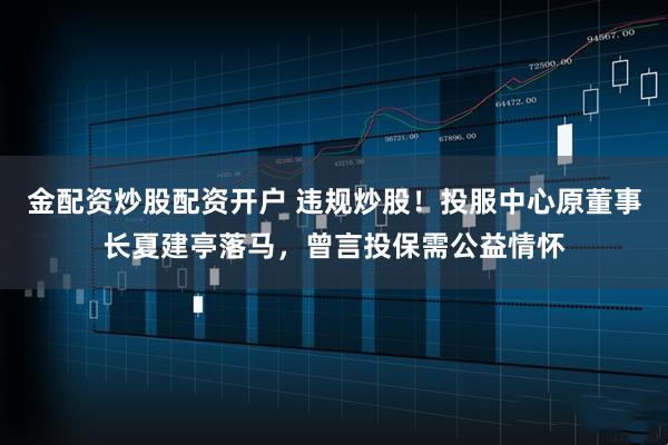 金配资炒股配资开户 违规炒股！投服中心原董事长夏建亭落马，曾言投保需公益情怀