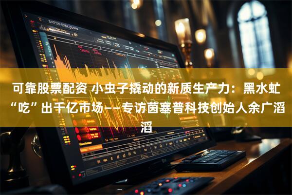 可靠股票配资 小虫子撬动的新质生产力：黑水虻“吃”出千亿市场——专访茵塞普科技创始人余广滔