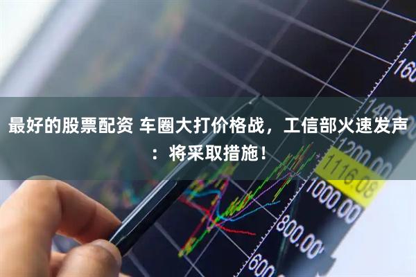 最好的股票配资 车圈大打价格战，工信部火速发声：将采取措施！