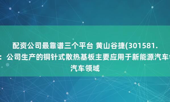 配资公司最靠谱三个平台 黄山谷捷(301581.SZ)：公司生产的铜针式散热基板主要应用于新能源汽车领域