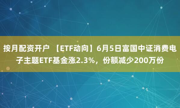 按月配资开户 【ETF动向】6月5日富国中证消费电子主题ETF基金涨2.3%，份额减少200万份