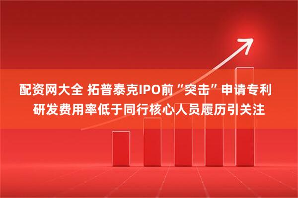 配资网大全 拓普泰克IPO前“突击”申请专利  研发费用率低于同行核心人员履历引关注