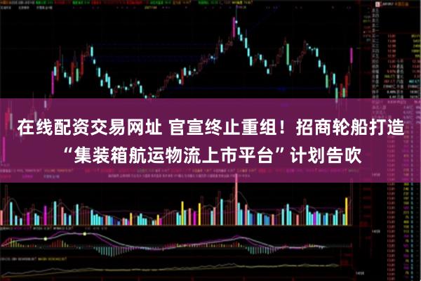在线配资交易网址 官宣终止重组！招商轮船打造“集装箱航运物流上市平台”计划告吹