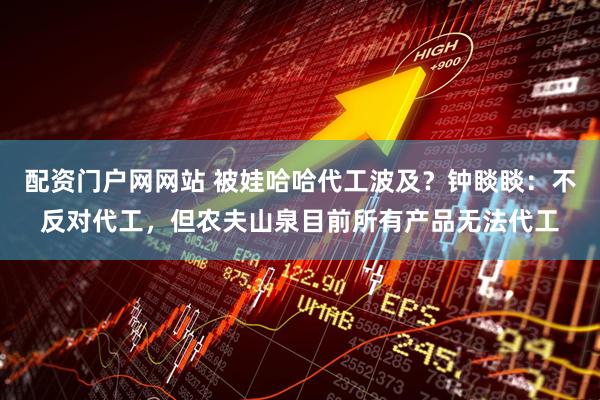 配资门户网网站 被娃哈哈代工波及？钟睒睒：不反对代工，但农夫山泉目前所有产品无法代工