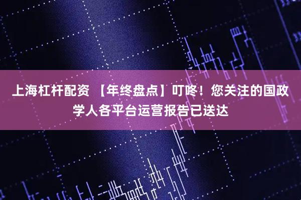 上海杠杆配资 【年终盘点】叮咚！您关注的国政学人各平台运营报告已送达