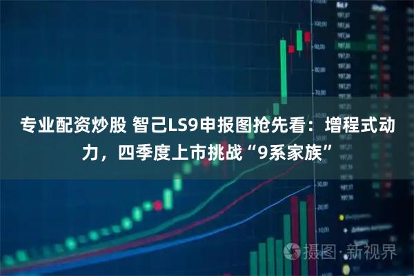 专业配资炒股 智己LS9申报图抢先看：增程式动力，四季度上市挑战“9系家族”