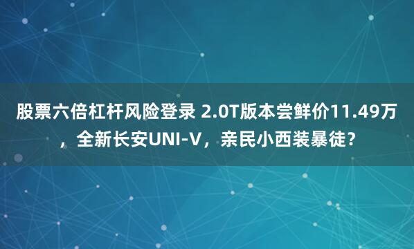 股票六倍杠杆风险登录 2.0T版本尝鲜价11.49万，全新长安UNI-V，亲民小西装暴徒？