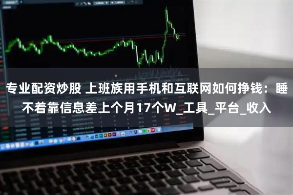 专业配资炒股 上班族用手机和互联网如何挣钱：睡不着靠信息差上个月17个W_工具_平台_收入