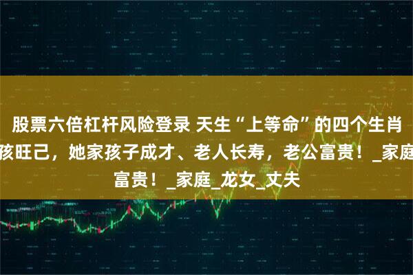 股票六倍杠杆风险登录 天生“上等命”的四个生肖女，旺夫旺孩旺己，她家孩子成才、老人长寿，老公富贵！_家庭_龙女_丈夫